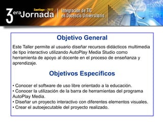 Objetivo General
Este Taller permite al usuario diseñar recursos didácticos multimedia
de tipo interactivo utilizando AutoPlay Media Studio como
herramienta de apoyo al docente en el proceso de enseñanza y
aprendizaje.

                  Objetivos Específicos
• Conocer el software de uso libre orientado a la educación.
• Conocer la utilización de la barra de herramientas del programa
AutoPlay Media.
• Diseñar un proyecto interactivo con diferentes elementos visuales.
• Crear el autoejecutable del proyecto realizado.
 