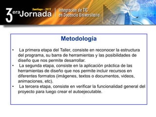 Metodología
•   La primera etapa del Taller, consiste en reconocer la estructura
    del programa, su barra de herramientas y las posibilidades de
    diseño que nos permite desarrollar.
•   La segunda etapa, consiste en la aplicación práctica de las
    herramientas de diseño que nos permite incluir recursos en
    diferentes formatos (imágenes, textos o documentos, videos,
    animaciones, etc).
•   La tercera etapa, consiste en verificar la funcionalidad general del
    proyecto para luego crear el autoejecutable.
 