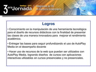 Logros
• Conocimiento en la manipulación de una herramienta tecnológica
para el diseño de recursos didácticos con la finalidad de presentar
las clases de una manera innovadora para mejorar el rendimiento
académico.
• Entregar las bases para seguir profundizando el uso de AutoPlay
Media en el desempeño docente
• Hacer uso de recursos de la web que puedan ser utilizados con
AutoPlay Media, logrando diseños de cursos con aplicaciones
interactivas utilizables en cursos presenciales y no presenciales.
 