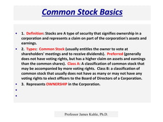 Common Stock Basics
• 1. Definition: Stocks are A type of security that signifies ownership in a
corporation and represents a claim on part of the corporation's assets and
earnings.
• 2. Types: Common Stock (usually entitles the owner to vote at
shareholders' meetings and to receive dividends). Preferred (generally
does not have voting rights, but has a higher claim on assets and earnings
than the common shares). Class A: A classification of common stock that
may be accompanied by more voting rights. Class B: a classification of
common stock that usually does not have as many or may not have any
voting rights to elect officers to the Board of Directors of a Corporation.
• 3. Represents OWNERSHIP in the Corporation.
•
•
Professor James Kuhle, Ph.D.
 