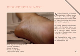 10
Nom: Repós després d’un xoc
Técnica: Fotografia
Mides: Variables
Data: febrer de 2013
Tema: Tranquil·litat i repós
Aquesta imatge és molt repre-
sentativa per mi. És el record
d’una etapa dura, en que vaig fo-
tografiar el peu de la meva mare
en el llit de l’hospital després de
tenir un fort accident.
La imatge del seu peu reposant
sobre els llençols blancs de
l’hospital va ser la més present
en el meu cap durant més de
mig any, en el qual visitava cada
dia la meva mare.
Una fotografia de tons rosats
amb una vista molts definida de
les arrugues del peu.
 