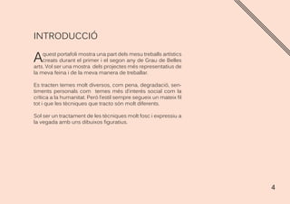 4
INTRODUCCIÓ
Aquest portafoli mostra una part dels mesu treballs artístics
creats durant el primer i el segon any de Grau de Belles
arts. Vol ser una mostra dels projectes més representatius de
la meva feina i de la meva manera de treballar.
Es tracten temes molt diversos, com pena, degradació, sen-
timents personals com temes més d’interés social com la
crítica a la humanitat. Però l’estil sempre segueix un mateix fil
tot i que les tècniques que tracto són molt diferents.
Sol ser un tractament de les tècniques molt fosc i expressiu a
la vegada amb uns dibuixos figuratius.
 