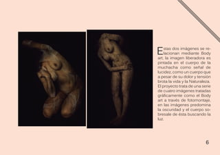 6
Estas dos imágenes se re-
lacionan mediante Body
art, la imagen liberadora es
pintada en el cuerpo de la
muchacha como señal de
lucidez, como un cuerpo que
a pesar de su dolor y tensión
brota la vida y la Naturaleza.
El proyecto trata de una serie
de cuatro imágenes tratadas
gráficamente como el Body
art a través de fotomontaje,
en las imágenes predomina
la oscuridad y el cuerpo so-
bresale de ésta buscando la
luz.
 