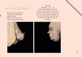 7
Aquest
projecte vol ser
una comparativa entre els
porcs i els humans, una crítica
a la societat. Són dos olis molt
foscos i amb colors apagats on
la carn i la foscor són els que
dominen la superfície de la
imatge.
.
Nom: És cosa de porcs
Técnica: oli sobre tela
Mides:40x25
Data: novembre 2014
Tema: Crítica humanitat
 