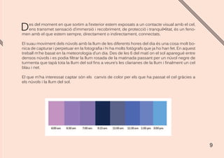 9
Des del moment en que sortim a l’exterior estem exposats a un contacte visual amb el cel,
ens transmet sensació d’immersió i recobriment, de protecció i tranquil•litat, és un feno-
men amb el que estem sempre, directament o indirectament, connectats.
El suau moviment dels núvols amb la llum de les diferents hores del dia és una cosa molt bo-
nica de capturar i perpetuar en la fotografia i hi ha molts fotògrafs que ja ho han fet. En aquest
treball m’he basat en la meteorologia d’un dia. Des de les 6 del matí on el sol aparegué entre
densos núvols i es podia filtrar la llum rosada de la matinada passant per un núvol negre de
turmenta que tapà tota la llum del sol fins a veure’s les clarianes de la llum i finalment un cel
blau i net.
El que m’ha interessat captar són els canvis de color per els que ha passat el cel gràcies a
els núvols i la llum del sol.
 