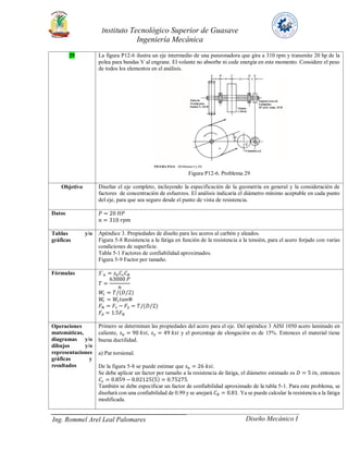 Instituto Tecnológico Superior de Guasave
Ingeniería Mecánica
Ing. Rommel Arel Leal Palomares Diseño Mecánico I
29 La figura P12-6 ilustra un eje intermedio de una punzonadora que gira a 310 rpm y transmite 20 hp de la
polea para bandas V al engrane. El volante no absorbe ni cede energía en este momento. Considere el peso
de todos los elementos en el análisis.
Figura P12-6. Problema 29
Objetivo Diseñar el eje completo, incluyendo la especificación de la geometría en general y la consideración de
factores de concentración de esfuerzos. El análisis indicaría el diámetro mínimo aceptable en cada punto
del eje, para que sea seguro desde el punto de vista de resistencia.
Datos 𝑃 = 20 𝐻𝑃
𝑛 = 310 𝑟𝑝𝑚
Tablas y/o
gráficas
Apéndice 3. Propiedades de diseño para los aceros al carbón y aleados.
Figura 5-8 Resistencia a la fatiga en función de la resistencia a la tensión, para el acero forjado con varias
condiciones de superficie.
Tabla 5-1 Factores de confiabilidad aproximados.
Figura 5-9 Factor por tamaño.
Fórmulas 𝑆´ 𝑛 = 𝑠 𝑛 𝐶𝑠 𝐶 𝑅
𝑇 =
63000 𝑃
𝑛
𝑊𝑡 = 𝑇/(𝐷/2)
𝑊𝑟 = 𝑊𝑡 𝑡𝑎𝑛Φ
𝐹 𝑁 = 𝐹1 − 𝐹2 = 𝑇/(𝐷/2)
𝐹𝐴 = 1.5𝐹 𝑁
Operaciones
matemáticas,
diagramas y/o
dibujos y/o
representaciones
gráficas y
resultados
Primero se determinan las propiedades del acero para el eje. Del apéndice 3 AISI 1050 acero laminado en
caliente, 𝑠 𝑢 = 90 𝑘𝑠𝑖, 𝑠 𝑦 = 49 𝑘𝑠𝑖 y el porcentaje de elongación es de 15%. Entonces el material tiene
buena ductilidad.
a) Par torsional.
De la figura 5-8 se puede estimar que 𝑠 𝑛 = 26 𝑘𝑠𝑖.
Se debe aplicar un factor por tamaño a la resistencia de fatiga, el diámetro estimado es 𝐷 = 5 𝑖𝑛, entonces
𝐶𝑠 = 0.859 − 0.02125(5) = 0.75275.
También se debe especificar un factor de confiabilidad aproximado de la tabla 5-1. Para este problema, se
diseñará con una confiabilidad de 0.99 y se anejará 𝐶 𝑅 = 0.81. Ya se puede calcular la resistencia a la fatiga
modificada.
 