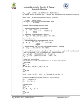 Instituto Tecnológico Superior de Guasave
Ingeniería Mecánica
Ing. Rommel Arel Leal Palomares Diseño Mecánico I
𝑆´ 𝑛 = 𝑠 𝑛 𝐶𝑠 𝐶 𝑅 = (26 000 𝑝𝑠𝑖)(0.75275)(0.81) = 15 852.915 𝑝𝑠𝑖
Se supondrá un factor de diseño de 𝑁 = 2.5 ya que se tiene incertidumbre en las propiedades del material.
Ahora se pasa a calcular el par torsional en el eje, con la ecuación:
𝑇 =
63000 𝑃
𝑛
=
63000 (20 𝐻𝑃)
(310 𝑟𝑝𝑚)
= 4 064.5161 𝑙𝑏 ∙ 𝑝𝑢𝑙𝑔
b) Fuerzas sobre los engranes. Engranes rectos.
La fuerza tangencial se obtiene con la ecuación:
𝑊𝑡 =
𝑇
𝐷
2
=
4 064.5161 𝑙𝑏 ∙ 𝑝𝑢𝑙𝑔
6 𝑝𝑢𝑙𝑔
2
= 1 354.8387 𝑙𝑏 ↓
La fuerza radial se obtiene mediante la ecuación:
𝑊𝑟 = 𝑊𝑡 𝑡𝑎𝑛Φ = (1 354.8387 𝑙𝑏)tan(20°) = 493.1209 𝑙𝑏 →
Fuerza para bandas V.
La fuerza impulsora neta se obtiene mediante la ecuación:
𝐹 𝑁 = 𝐹1 − 𝐹2 =
4 064.5161 𝑙𝑏 ∙ 𝑝𝑢𝑙𝑔
22 𝑝𝑢𝑙𝑔
2
= 369.5014 𝑙𝑏
La fuerza flexionante sobre el eje para transmisiones con bandas V se obtiene:
𝐹𝐴 = 1.5𝐹 𝑁 = 1.5(369.5014 𝑙𝑏) = 554.2522 𝑙𝑏
La fuerza de flexión actúa hacia arriba y hacia la derecha formando un ángulo de 40° con la horizontal.
Como se ve en la figura P12-6, los componentes de la fuerza flexionante son:
𝐹𝐴 𝑥
= 𝐹𝐴 𝐶𝑜𝑠 20° = (554.2522 𝑙𝑏) 𝐶𝑜𝑠 40° = 520.8266 𝑙𝑏 →
𝐹𝐴 𝑦
= 𝐹𝐴 𝑆𝑒𝑛 20° = (554.2522 𝑙𝑏) 𝑆𝑖𝑛 40° = 189.5654 𝑙𝑏 ↑
c) Reacciones es los cojinetes.
Mediante las ecuaciones de estática determinamos las reacciones de los cojinetes.
Plano vertical:
∑ 𝐹𝑦 = 0
𝐹𝐴 − 𝑊𝐴 + 𝑅 𝐵 𝑦
− 𝑊𝐶 + 𝑅 𝐷 𝑦
− 𝑊𝐸 − 𝑊𝑡 = 0
∑ 𝑀 𝐵 = 0
𝐹𝐴(6) − 𝑊𝐴(6) + 𝑅 𝐵 𝑦
(0) + 𝑊𝐶(8) − 𝑅 𝐷 𝑦
(20) + 𝑊𝐸(24) + 𝑊𝑡(24) = 0
Sustituyendo los datos y resolviendo tenemos que las reacciones son:
𝑅 𝐷 𝑦
= −2 320.6760 𝑙𝑏
𝑅 𝐵 𝑦
= 5 200.9493 𝑙𝑏
Plano horizontal:
∑ 𝐹𝑥 = 0
𝐹𝐴 − 𝑅 𝐵 𝑥
− 𝑅 𝐷 𝑥
+ 𝑊𝑟 = 0
∑ 𝑀 𝐵 = 0
 