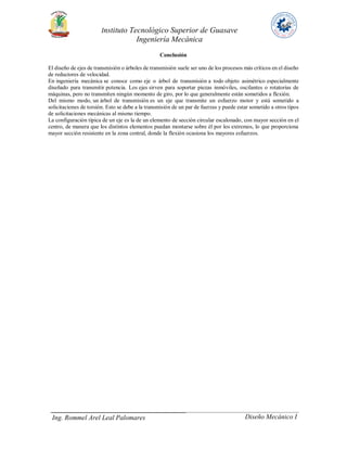 Instituto Tecnológico Superior de Guasave
Ingeniería Mecánica
Ing. Rommel Arel Leal Palomares Diseño Mecánico I
Conclusión
El diseño de ejes de transmisión o árboles de transmisión suele ser uno de los procesos más críticos en el diseño
de reductores de velocidad.
En ingeniería mecánica se conoce como eje o árbol de transmisión a todo objeto asimétrico especialmente
diseñado para transmitir potencia. Los ejes sirven para soportar piezas inmóviles, oscilantes o rotatorias de
máquinas, pero no transmiten ningún momento de giro, por lo que generalmente están sometidos a flexión.
Del mismo modo, un árbol de transmisión es un eje que transmite un esfuerzo motor y está sometido a
solicitaciones de torsión. Esto se debe a la transmisión de un par de fuerzas y puede estar sometido a otros tipos
de solicitaciones mecánicas al mismo tiempo.
La configuración típica de un eje es la de un elemento de sección circular escalonado, con mayor sección en el
centro, de manera que los distintos elementos puedan montarse sobre él por los extremos, lo que proporciona
mayor sección resistente en la zona central, donde la flexión ocasiona los mayores esfuerzos.
 