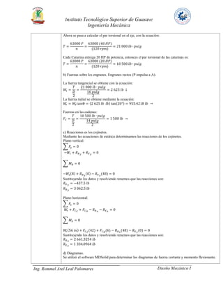 Instituto Tecnológico Superior de Guasave
Ingeniería Mecánica
Ing. Rommel Arel Leal Palomares Diseño Mecánico I
Ahora se pasa a calcular el par torsional en el eje, con la ecuación:
𝑇 =
63000 𝑃
𝑛
=
63000 (40 𝐻𝑃)
(120 𝑟𝑝𝑚)
= 21 000 𝑙𝑏 ∙ 𝑝𝑢𝑙𝑔
Cada Catarina entrega 20 HP de potencia, entonces el par torsional de las catarinas es:
𝑇 =
63000 𝑃
𝑛
=
63000 (20 𝐻𝑃)
(120 𝑟𝑝𝑚)
= 10 500 𝑙𝑏 ∙ 𝑝𝑢𝑙𝑔
b) Fuerzas sobre los engranes. Engranes rectos (P impulsa a A).
La fuerza tangencial se obtiene con la ecuación:
𝑊𝑡 =
𝑇
𝐷
2
=
21 000 𝑙𝑏 ∙ 𝑝𝑢𝑙𝑔
16 𝑝𝑢𝑙𝑔
2
= 2 625 𝑙𝑏 ↓
La fuerza radial se obtiene mediante la ecuación:
𝑊𝑟 = 𝑊𝑡 𝑡𝑎𝑛Φ = (2 625 𝑙𝑏 𝑙𝑏) tan(20°) = 955.4218 𝑙𝑏 →
Fuerzas en las cadenas:
𝐹𝐶 =
𝑇
𝐷
2
=
10 500 𝑙𝑏 ∙ 𝑝𝑢𝑙𝑔
14 𝑝𝑢𝑙𝑔
2
= 1 500 𝑙𝑏 →
c) Reacciones es los cojinetes.
Mediante las ecuaciones de estática determinamos las reacciones de los cojinetes.
Plano vertical:
∑ 𝐹𝑦 = 0
−𝑊𝑡 + 𝑅 𝐵 𝑦
+ 𝑅 𝐸 𝑦
= 0
∑ 𝑀 𝐵 = 0
−𝑊𝑡(8) + 𝑅 𝐵 𝑦
(0) − 𝑅 𝐸 𝑦
(48) = 0
Sustituyendo los datos y resolviendo tenemos que las reacciones son:
𝑅 𝐸 𝑦
= −437.5 𝑙𝑏
𝑅 𝐵 𝑦
= 3 062.5 𝑙𝑏
Plano horizontal:
∑ 𝐹𝑥 = 0
𝑊𝑟 + 𝐹𝐶 𝐶
+ 𝐹𝐶 𝐷
− 𝑅 𝐵 𝑥
− 𝑅 𝐸 𝑥
= 0
∑ 𝑀 𝐸 = 0
𝑊𝑟(56 𝑖𝑛) + 𝐹𝐶 𝐶
(42) + 𝐹𝐶 𝐷
(6) − 𝑅 𝐵 𝑥
(48) − 𝑅 𝐸 𝑥
(0) = 0
Sustituyendo los datos y resolviendo tenemos que las reacciones son:
𝑅 𝐵 𝑥
= 2 661.3254 𝑙𝑏
𝑅 𝐸 𝑥
= 1 334.0964 𝑙𝑏
d) Diagramas.
Se utilizó el software MDSolid para determinar los diagramas de fuerza cortante y momento flexionante.
 