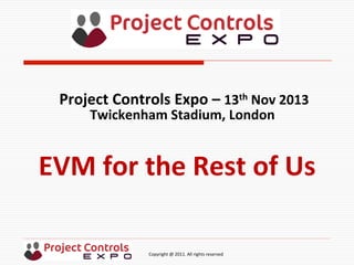  	
  	
  	
  	
  	
  	
  	
  	
  	
  	
  	
  	
  	
  	
  	
  	
  	
  	
  	
  	
  	
  	
  	
  	
  	
  	
  	
  	
  	
  	
  	
  	
  	
  	
  	
  	
  	
  	
  	
  	
  	
  	
  	
  	
  	
  	
  	
  	
  	
  	
  	
  	
  	
  	
  	
  	
  	
  	
  	
  	
  	
  	
  	
  	
  	
  	
  	
  	
  	
  	
  	
  	
  	
  	
  	
  	
  	
  	
  	
  	
  	
  	
  	
  	
  	
  	
  	
  	
  Copyright	
  @	
  2011.	
  All	
  rights	
  reserved	
  
EVM	
  for	
  the	
  Rest	
  of	
  Us	
  
Project	
  Controls	
  Expo	
  –	
  13th	
  Nov	
  2013	
  
Twickenham	
  Stadium,	
  London	
  	
  
	
  
 