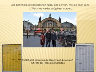 Alle Bahnh ö fe, die ich gesehen habe, sind ähnlich, weil sie nach dem  II. Weltkrieg wieder aufgebaut wurden. Im Bahnhof kann man die Abfahrt und die Ankunft  mit Hilfe der Farbe unterscheiden. 