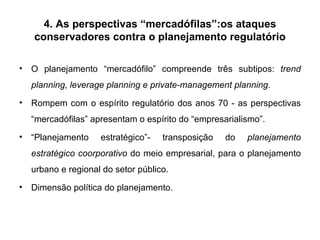 4. As perspectivas “mercadófilas”:os ataques conservadores contra o planejamento regulatório O planejamento “mercadófilo” compreende três subtipos:  trend planning, leverage planning e private-management planning. Rompem com o espírito regulatório dos anos 70 - as perspectivas “mercadófilas” apresentam o espírito do “empresarialismo”. “ Planejamento estratégico”- transposição do  planejamento estratégico coorporativo  do meio empresarial, para o planejamento urbano e regional do setor público.  Dimensão política do planejamento. 
