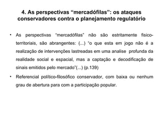 4. As perspectivas “mercadófilas”: os ataques conservadores contra o planejamento regulatório As perspectivas “mercadófilas” não são estritamente fisico-territoriais, são abrangentes: (...) “o que esta em jogo não é a realização de intervenções lastreadas em uma analise  profunda da realidade social e espacial, mas a captação e decodificação de sinais emitidos pelo mercado”(...) (p.139) Referencial político-filosófico conservador, com baixa ou nenhum grau de abertura para com a participação popular.  