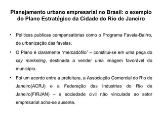 Planejamento urbano empresarial no Brasil: o exemplo do Plano Estratégico da Cidade do Rio de Janeiro Políticas publicas compensatórias como o Programa Favela-Bairro, de urbanização das favelas. O Plano é claramente “mercadófilo” – constitui-se em uma peça do  city marketing , destinada a vender uma imagem favorável do município.  Foi um acordo entre a prefeitura, a Associação Comercial do Rio de Janeiro(ACRJ) e a Federação das Industrias do Rio de Janeiro(FIRJAN) – a sociedade civil não vinculada ao setor empresarial acha-se ausente. 