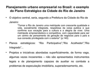 Planejamento urbano empresarial no Brasil: o exemplo do Plano Estratégico da Cidade do Rio de Janeiro O objetivo central, seria, segundo a Prefeitura da Cidade do Rio de Janeiro: “ Tornar o Rio de Janeiro uma metrópole com crescente qualidade e vida, socialmente integrada, respeitosa da coisa publica e que confirme sua vocação para a cultura e a alegria de viver. Uma metrópole empreendedora e competitiva, com capacidade para ser um centro de pensamento de geração de negócios para o país e sua conexão privilegiada com o exterior” (p.140) Planos estratégicos: “Rio Participativo”;”Rio Acolhedor”;”Rio Integrado”... Projetos e iniciativas abordadas superficialmente, de forma vaga, algumas vezes incoerentes – não são apresentados instrumentos legais e de planejamento capazes de auxiliar no combate a problemas de especulação imobiliária, superadensamento, etc. 