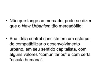Não que tange ao mercado, pode-se dizer que o  New Urbanism  tão mercadófilo; Sua idéia central consiste em um esforço de compatibilizar o desenvolvimento urbano, em seu sentido capitalista, com alguns valores “comunitários” e com certa “escala humana”. 