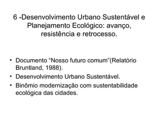 6 -Desenvolvimento Urbano Sustentável e Planejamento Ecológico: avanço, resistência e retrocesso. Documento “Nosso futuro comum”(Relatório Bruntland, 1988). Desenvolvimento Urbano Sustentável. Binômio modernização com sustentabilidade ecológica das cidades. 