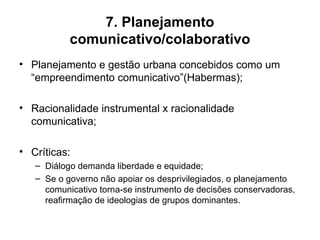 7. Planejamento comunicativo/colaborativo Planejamento e gestão urbana concebidos como um “empreendimento comunicativo”(Habermas); Racionalidade instrumental x racionalidade comunicativa; Críticas: Diálogo demanda liberdade e equidade; Se o governo não apoiar os desprivilegiados, o planejamento comunicativo torna-se instrumento de decisões conservadoras, reafirmação de ideologias de grupos dominantes. 