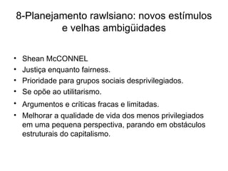 8-Planejamento rawlsiano: novos estímulos e velhas ambigüidades Shean McCONNEL Justiça enquanto fairness. Prioridade para grupos sociais desprivilegiados. Se opõe ao utilitarismo. Argumentos e críticas fracas e limitadas.   Melhorar a qualidade de vida dos menos privilegiados em uma pequena perspectiva, parando em obstáculos estruturais do capitalismo. 