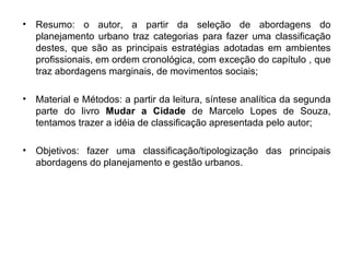 Resumo: o autor, a partir da seleção de abordagens do planejamento urbano traz categorias para fazer uma classificação destes, que são as principais estratégias adotadas em ambientes profissionais, em ordem cronológica, com exceção do capítulo , que traz abordagens marginais, de movimentos sociais; Material e Métodos: a partir da leitura, síntese analítica da segunda parte do livro  Mudar a Cidade  de Marcelo Lopes de Souza, tentamos trazer a idéia de classificação apresentada pelo autor; Objetivos: fazer uma classificação/tipologização das principais abordagens do planejamento e gestão urbanos. 