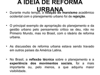 A IDEIA DE REFORMA URBANA Durante muito tempo, a  relação do marxismo  acadêmico ocidental com o planejamento urbano foi de  rejeição . O principal exemplo de apropriação do planejamento e da gestão urbano pelo pensamento critico se deu, não no Primeiro Mundo, mas no Brasil, com o ideário de reforma urbana. As discussões de reforma urbana estava sendo travado em outros países da América Latina. No Brasil, a  reflexão técnica  sobre o planejamento e a  experiência dos movimentos sociais , foi a mais importante ou, pelo menos, a que adquiriu maior visibilidade. 