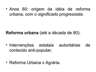 Anos 60: origem da idéia de  reforma urbana, com o significado progressista. Reforma urbana  (até a década de 80): Intervenções estatais autoritárias de conteúdo anti-popular; Reforma Urbana x Agrária. 