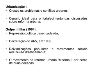 Urbanização :  Cresce os problemas e conflitos urbanos; Cenário ideal para o fortalecimento das discussões sobre reforma urbana.  Golpe militar (1964): Repressão política desencadeada; Decretação do AI-5, em 1968. Reivindicações populares e movimentos sociais reduziu-se drasticamente; O movimento da reforma urbana “hibernou” por cerca de duas décadas. 