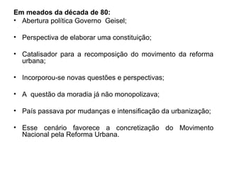 Em meados da década de 80: Abertura política Governo  Geisel; Perspectiva de elaborar uma constituição; Catalisador para a recomposição do movimento da reforma urbana; Incorporou-se novas questões e perspectivas; A  questão da moradia já não monopolizava; País passava por mudanças e intensificação da urbanização; Esse cenário favorece a concretização do Movimento Nacional pela Reforma Urbana. 