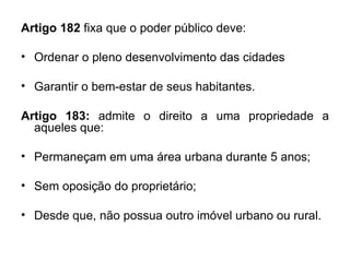 Artigo 182  fixa que o poder público deve:  Ordenar o pleno desenvolvimento das cidades Garantir o bem-estar de seus habitantes. Artigo 183:  admite o direito a uma propriedade a aqueles que: Permaneçam em uma área urbana durante 5 anos; Sem oposição do proprietário; Desde que, não possua outro imóvel urbano ou rural. 