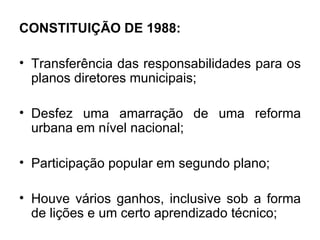 CONSTITUIÇÃO DE 1988: Transferência das responsabilidades para os planos diretores municipais; Desfez uma amarração de uma reforma urbana em nível nacional; Participação popular em segundo plano; Houve vários ganhos, inclusive sob a forma de lições e um certo aprendizado técnico; 