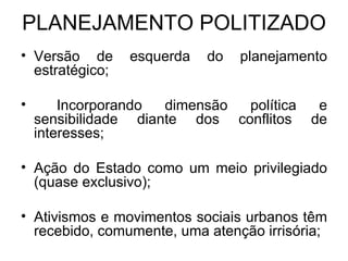 PLANEJAMENTO POLITIZADO Versão de esquerda do planejamento estratégico; Incorporando dimensão política e sensibilidade diante dos conflitos de interesses; Ação do Estado como um meio privilegiado (quase exclusivo); Ativismos e movimentos sociais urbanos têm recebido, comumente, uma atenção irrisória; 