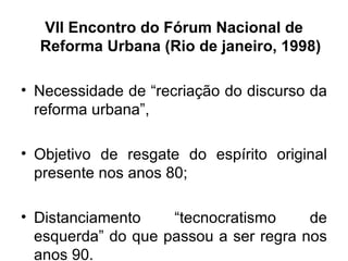VII Encontro do Fórum Nacional de Reforma Urbana (Rio de janeiro, 1998) Necessidade de “recriação do discurso da reforma urbana”, Objetivo de resgate do espírito original presente nos anos 80; Distanciamento “tecnocratismo de esquerda” do que passou a ser regra nos anos 90. 