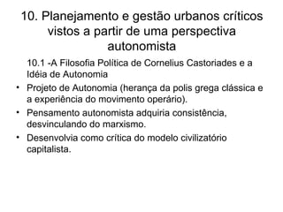 10. Planejamento e gestão urbanos críticos vistos a partir de uma perspectiva autonomista 10.1 -A Filosofia Política de Cornelius Castoriades e a Idéia de Autonomia Projeto de Autonomia (herança da polis grega clássica e a experiência do movimento operário). Pensamento autonomista adquiria consistência, desvinculando do marxismo. Desenvolvia como crítica do modelo civilizatório capitalista. 