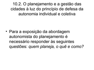 10.2. O planejamento e a gestão das cidades à luz do princípio de defesa da autonomia individual e coletiva Para a exposição da abordagem autonomista do planejamento é necessário responder às seguintes questões:  quem planeja, o quê e como? 