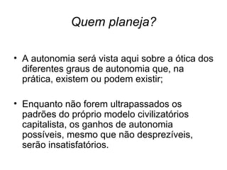 Quem planeja? A autonomia será vista aqui sobre a ótica dos diferentes graus de autonomia que, na prática, existem ou podem existir; Enquanto não forem ultrapassados os padrões do próprio modelo civilizatórios capitalista, os ganhos de autonomia possíveis, mesmo que não desprezíveis, serão insatisfatórios. 