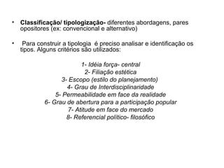 Classificação/ tipologização-  diferentes abordagens, pares opositores (ex: convencional e alternativo) Para construir a tipologia  é preciso analisar e identificação os tipos. Alguns critérios são utilizados: 1- Idéia força- central 2- Filiação estética 3- Escopo (estilo do planejamento)  4- Grau de Interdisciplinaridade 5- Permeabilidade em face da realidade 6- Grau de abertura para a participação popular 7- Atitude em face do mercado 8- Referencial político- filosófico 