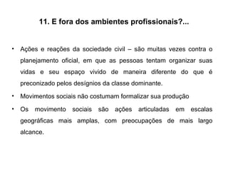 11. E fora dos ambientes profissionais?... Ações e reações da sociedade civil – são muitas vezes contra o planejamento oficial, em que as pessoas tentam organizar suas vidas e seu espaço vivido de maneira diferente do que é preconizado pelos desígnios da classe dominante. Movimentos sociais não costumam formalizar sua produção Os movimento sociais são ações articuladas em escalas geográficas mais amplas, com preocupações de mais largo alcance.  
