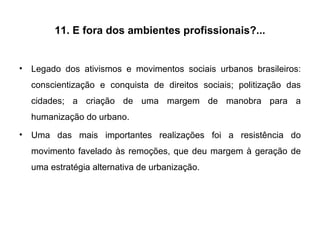 11. E fora dos ambientes profissionais?... Legado dos ativismos e movimentos sociais urbanos brasileiros: conscientização e conquista de direitos sociais; politização das cidades; a criação de uma margem de manobra para a humanização do urbano. Uma das mais importantes realizações foi a resistência do movimento favelado às remoções, que deu margem à geração de uma estratégia alternativa de urbanização. 