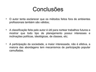 Conclusões O autor tenta esclarecer que os métodos feitos fora de ambientes profissionais também são válidos; A classificação feita pelo autor é útil para nortear trabalhos futuros e mostrar que todo tipo de planejamento possui interesses e inclinações políticas, ideológicas, de classes, etc; A participação da sociedade, a maior interessada, não é efetiva, a maioria das abordagens tem mecanismos de participação popular camufladas.  