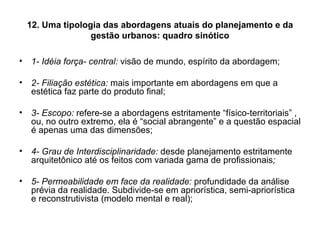 12. Uma tipologia das abordagens atuais do planejamento e da gestão urbanos: quadro sinótico 1- Idéia força- central:  visão de mundo, espírito da abordagem; 2- Filiação estética:  mais importante em abordagens em que a estética faz parte do produto final; 3- Escopo:  refere-se a abordagens estritamente “físico-territoriais” , ou, no outro extremo, ela é “social abrangente” e a questão espacial é apenas uma das dimensões; 4- Grau de Interdisciplinaridade:  desde planejamento estritamente arquitetônico até os feitos com variada gama de profissionais ; 5- Permeabilidade em face da realidade:  profundidade da análise prévia da realidade. Subdivide-se em apriorística, semi-apriorística e reconstrutivista (modelo mental e real); 