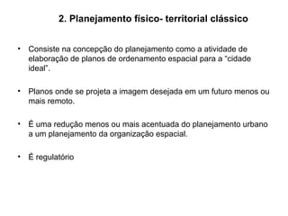 2. Planejamento físico- territorial clássico Consiste na concepção do planejamento como a atividade de elaboração de planos de ordenamento espacial para a “cidade ideal”. Planos onde se projeta a imagem desejada em um futuro menos ou mais remoto. É uma redução menos ou mais acentuada do planejamento urbano a um planejamento da organização espacial. É regulatório 