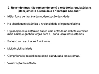 3. Revendo (mas não rompendo com) a ortodoxia regulatória: o planejamento sistêmico e o “enfoque nacional” Idéia- força central é a da modernização da cidade Na abordagem sistêmica a racionalidade é importantíssima O planejamento sistêmico busca uma entrada no debate científico mais amplo e ganhou forças com a Teoria Geral dos Sistemas Saber como as cidades funcionam Multidisciplinaridade Compreensão da realidade como estruturada em sistemas.  Valorização do método 