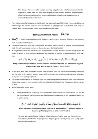 If it is the case that someone for example is seeking refuge from the evil of an oppressor, then it is 
obligatory to shelter them and grant them refuge as much as possible. However, if a person seeks 
refuge in order to help him commit something forbidden, or flee from an obligation, then it 
becomes forbidden to shelter them. 
 

•

From the benefits of al‐Isti’adhah in Allah (swt) is that it acknowledges Allah’s (swt) Power and Ability, and 
acknowledges  the  servants  weakness  and  lack  of  ability  in  fighting  the  evil  of  that  which  Allah  (swt)  has 
created. None can repel this evil except Allah (swt) who created them. 
 

Seeking Deliverance & Rescue  ‐ 
•

‫ﺍﻹﺳﺘﻐَﺎﹶﺛﺔ‬
ِ ِْ ِ

‫   –  ﺍﻹﺳﺘﻐَﺎﹶﺛﺔ‬Which is translated as seeking deliverance and rescue. It is to seek deliverance and  salvation 
ِ ِْ ِ
from adversity and destruction. 
 

•

Doing so in other than Allah (swt) in something which they are not capable of assisting, constitutes major 
shirk. This will become clearer when we discuss the types of al‐isti’ghaathah. 

•

Al‐Isti’ghaathah, like dua’a and tawakkul, is founded on the concept that none besides Allah (swt) has the 
power to benefit or harm, therefore why would you seek help in anything besides Allah (swt)? Allah (swt) 
says: 

Ï&Î#ôÒxÏ9 ¨Š!#u‘ Ÿξsù 9ösƒ¿2 x8÷ŠÌãƒ χÎ)uρ ( uθèδ ωÎ) ÿ…ã&s! y#Ï©%Ÿ2 Ÿξsù 9hÛØÎ/ ª!$# y7ó¡|¡ôϑtƒ βÎ)uρ
And if Allah touches you with hurt, there is none who can remove it but He; and if He intends any good 
for you, there is none who can repel his Favour ... [Yunus; 10:107] 

•

In this verse, Allah (swt) informs the Prophet (saw) that both good and evil are determined by Allah (swt), 
and that none of His creatures have the power to lift harm or prevent benefit coming to anyone. All powers 
of disposal are in Allah’s (swt) hands. 

•

This proves that preventing or removing harm and the granting of benefit can only come from Allah (swt), 
thus seeking assistance from something other than Allah (swt), while believing the opposite of this, is an act 
of shirk. 

•

 Al‐Isti’ghaathah is of four types: 
 

i.

Al‐Isti’ghaathah with Allah (swt), which is one of the most excellent and perfect deeds. This was the 
persistent habit of the Messengers and their followers. The evidence for this used by the Sheikh (ra) 
is Allah’s saying: 
 

∩®∪ š⎥⎫ÏùÏŠóßΔ Ïπs3Í×¯≈n=yϑø9$# z⎯ÏiΒ 7#ø9r'Î/ Νä.‘‰ÏϑãΒ ’ÎoΤr& öΝà6s9 z>$yftFó™$$sù öΝä3−/u‘ tβθèW‹ÉótGó¡n@ øŒÎ)
When you sought the assistance of your Lord, and He responded that: "I will assist you with a 
thousand of the angels, ranks on ranks." [Al‐Anfaal; 8:9] 
 
This verse was revealed during the battle of Badr, when the Prophet (saw) saw the mushrikeen 
outnumbering the Muslims. He (saw) entered the palm grove, earnestly calling upon Allah (swt) for 
assistance and deliverance.  

 