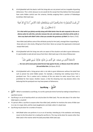 ii.

Al‐Isti’ghaathah with the dead or with the living who are not present and are incapable of granting 
deliverance. This is shirk, because no one would do this except that they believe that these people 
have  some  hidden  control  over  the  universe,  thereby  assigning  them  a  portion  of  Ruboobiyya 
(Lordship). Allah (swt) says: 
 

WξŠÎ=s% 4 «!$# yì¨Β ×μ≈s9Ï™r& 3 ÇÚö‘F{$# u™!$xn=äz öΝà6è=yèôftƒuρ u™þθ¡9$# ß#Ï±õ3tƒuρ çν%tæyŠ #sŒÎ) §sÜôÒßϑø9$# Ü=‹Ågä† ⎯¨Βr&
∩∉⊄∪ šχρã2x‹s? $¨Β
Or is that which you falsely worship along with Allah better than He who responds to the one in 
distress when he calls Him, and who removes the evil, and makes you inheritors of the earth; is 
there any Ilaah with Allah? Little is that you consider the greatness of Allah! [An‐Naml; 27:62] 
 
Here Allah (swt) defines some of the attributes purely for Him (swt), amongst them responding to 
those who are in dire straits, lifting harm from them. None can answer the oppressed or distressed 
except Allah (swt). 
 

iii.

Al‐Isti’ghaathah with the living ones who are aware of the situation and able to grant deliverance. 
It is permissible to seek aid and rescue from them. Allah (swt) says in the story of Moosa (as): 
 

( Ïμø‹n=tã 4©|Ós)sù 4©y›θãΒ …çνt“x.uθsù ⎯ÍνÍiρß‰tã ô⎯ÏΒ “Ï%©!$# ’n?tã ⎯ÏμÏGyè‹Ï© ⎯ÏΒ “Ï%©!$# çμsW≈tótGó™$$sù
...  the man of his (own) party asked him for help against his foe, so Moosa struck Him with his 
fist and killed Him. [Al‐Qasas; 28:15] 
 

iv.

Al‐Isti’ghaathah  with  a  living  person  who  is  not  able  to  grant  deliverance  without  the  belief  that 
such  as  person  has  some  hidden  power.  For  example,  a  drowning  man  seeking  rescue  from  a 
paralysed  man.  This  is  useless  and  a  mockery  of  the  one  whom  he  seeks  rescue  from,  and  is 
prohibited  for  that  reason.  Another  reason,  is  that  the  drowning  man  may  deceive  others  into 
believing that the paralysed man may have powers of deliverance. 
 

‫ﺍﻟ ﱠْﺑﺢ‬
ُ ‫ﺬ‬

Sacrificing   ‐   
•

‫ – ﺍﻟ ﱠْﺑﺢ‬Which is translated as sacrificing. It is to kill a particular kind of animal by making its blood flow in a 
ُ ‫ﺬ‬
specified manner. 

•

Sacrificing is an act of worship which can only be done for Allah (swt). The one who does it for other than 
Allah (swt) is a mushrik! 

•

If a person offers a sacrifice to anyone other than Allah (swt), whether he mentions the name of Allah over 
it or not, it is major shirk, and the meat slaughtered is not halal, rather it is dead meat. 

•

Sacrificing may be done for a number of reasons. 

 
i.

Adh‐Dhabh when one performs it as an act of worship, intending by it the exaltation and drawing 
nearer to the One whom he is making the sacrifice to. This may not be done for anyone other than 
Allah (swt) in the manner which He (swt) prescribed. Allah (swt) says: 

 

 