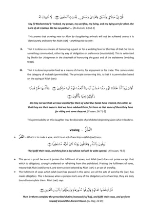 çμs9 y7ƒÎŸ° Ÿω ∩⊇∉⊄∪ t⎦⎫ÏΗs>≈yèø9$# Éb>u‘ ¬! †ÎA$yϑtΒuρ y“$u‹øtxΧuρ ’Å5Ý¡èΣuρ ’ÎAŸξ|¹ ¨βÎ) ö≅è%
Say (O Muhammad ): "Indeed, my prayer, my sacrifice, my living, and my dying are for Allah, the 
Lord of all creation. He has no partner ... [Al‐Ana’am; 6:162‐3] 
This  proves  that  drawing  near  to  Allah  by  slaughtering  animals  will  not  be  achieved  unless  it  is 
done purely and solely for Allah (swt) – anything else is shirk! 

 
ii.

That it is done as a means of honouring a guest or for a wedding feast or the likes of that. So this is 
something commanded, either by way of obligation or preference (mustahabb). This is evidenced 
by Sheikh Ibn Uthaymeen in the ahadeeth of honouring the guest and of the waleeema (wedding 
feast).  

 
iii.

That it is done to provide food as a means of charity, for enjoyment or for trade. This comes under 
the category of mubaah (permissible). The principle concerning this, is that it is permissible based 
on the saying of Allah (swt): 

 

$pκ÷]Ïϑsù öΝçλm; $yγ≈oΨù=©9sŒuρ ∩∠⊇∪ tβθä3Î=≈tΒ $yγs9 ôΜßγsù $Vϑ≈yè÷Ρr& !$uΖƒÏ‰÷ƒr& ôMn=Ïϑtã $£ϑÏiΒ Νßγs9 $uΖø)n=yz $¯Ρr& (#÷ρttƒ óΟs9uρr&
∩∠⊄∪ tβθè=ä.ù'tƒ $pκ÷]ÏΒuρ öΝæκâ5θä.u‘
Do they not see that we have created for them of what Our hands have created, the cattle, so 
that they are their owners. And we have subdued them for them so that some of them they have 
for riding and some they eat. [Yaseen; 36:71‐2] 
This permissibility of this slaughter may be desirable of prohibited depending upon what it leads to. 
 

‫ﺍﻟﱠﺬﺭ‬
ُ‫ﻨ ﹾ‬

Vowing   ‐   
•

‫ – ﺍﻟﱠﺬﺭ‬Which is to make a vow, and it is an act of worship as Allah (swt) says:. 
ُ‫ﻨ ﹾ‬
∩∠∪ #ZÏÜtGó¡ãΒ …çν•Ÿ° tβ%x. $YΒöθtƒ tβθèù$sƒs†uρ Í‘õ‹¨Ζ9$$Î/ tβθèùθãƒ
They fulfil their vows, and they fear a day whose evil will be wide‐spread. [Al‐Insaan; 76:7] 

•

This  verse  is  proof  because  it  praises  the  fulfilment  of  vows,  and  Allah  (swt)  does  not  praise  except  that 
which  is  obligatory,  strongly  preferred  or  refraining  from  the  prohibited.  Praising  the  fulfilment  of  vows, 
means that Allah (swt) loves it, and every action beloved by Allah (swt) is an act of worship. 

•

The fulfilment of vows which Allah (swt) has praised in this verse, are all the acts of worship He (swt) has 
made obligatory. This is because when a person starts any of the obligatory acts of worship, they are duty 
bound to complete them. Allah (swt) says: 
 

∩⊄®∪ È,ŠÏFyèø9$# ÏMøŠt7ø9$$Î/ (#θèù§θ©Üu‹ø9uρ öΝèδu‘ρä‹çΡ (#θèùθã‹ø9uρ öΝßγsWxs? (#θàÒø)u‹ø9 ¢ΟèO
Then let them complete the prescribed duties (manaasik) of hajj, and fulfil their vows, and perform 
tawaaf around the Ancient House. [Al‐Hajj; 22:29] 

 