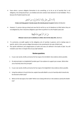  

•

Vows  where  a  person  obligates  themselves  to  do  something,  or  to  do  an  act  of  worship  that  is  not 
obligatory, thus being bound by it, are disliked and some scholars have declared it to be forbidden. This is 
because the Prophet (saw) has said: 
 

‫ﹺﺇﱠﻪ ﻻ ﻳﺄﺗِﻲ ﹺﺑﺨْﻴﺮ ﻭﹺﺇﱠﻧﻤﺎ ُﻳﺴَﺘﺨﺮﺝ ﹺﺑﻪ ﻣﻦ ﺍﻟَﺒﺨِﻴﻞ‬
َ ِ ِ ُ َ ْ ْ َ َ ‫ﻧُ ﹾ َ ﹴ‬
It does not bring good, it merely causes the miserly person to spend. [Bukhari & Muslim] 
 

•

However, if a person does go ahead and vow that he will do an act of obedience to Allah (when they are 
not obligated to), then it becomes obligatory upon them to perform it as the Prophet (saw) said:  
 

ُ ‫ﻣﻦ َﻧﺬﺭ ﹶﺃﻥ ُﻳﻄِﻴﻊ ﺍﷲ ﻓﻠُﻄﻌ‬
‫َ ْ ﹶ َ ﹾ َ َ ﹶ ﹾﻴ ِ ْﻪ‬
  Whoever vows to act in obedience to Allah, then let him obey Him. [Bukhari]
 

•

 To  summarise,  an‐nadhr  applies  to  the  obligatory  acts  of  worship  in  general,  and  to  making  vows  in 
specific, which is that a person obliges themselves to do something for the sake of Allah (swt). 

•

The  specific  definitions  and  categorisations  of  oaths  and  vows  are  defined  in  the  books  of  fiqh.  You  will 
Inshallah cover them in Chapter Nine of your fiqh textbook. 

 
Review questions 
1.

In your own words, briefly summarise the four types of al‐isti’adhah. Give evidence where possible. 
 

2.

On what principle is al‐istighathah founded upon? Use evidence to support your answer. What other 
acts of worship share this principle? 
 

3.

In your own words, briefly summarise the four types of al‐istighathah. Give evidence where possible. 
 

4.

Using the evidence in Surat Al‐Ana’am, explain how adh‐dhabh is an act of worship which should only 
be directed to Allah (swt)? 
 

5.

What are the two types of an‐nadhr? Which one is being referred to in the evidence used by the Sheikh 
(ra)? 

 
 
 

 