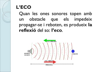 L’ECO
Quan les ones sonores topen amb
un obstacle que els impedeix
propagar-se i reboten, es produeix la
reflexió del so: ...