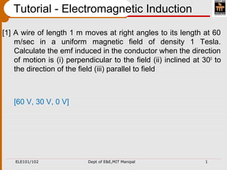ELE101/102 Dept of E&E,MIT Manipal 1
Tutorial - Electromagnetic Induction
[1] A wire of length 1 m moves at right angles to its length at 60
m/sec in a uniform magnetic field of density 1 Tesla.
Calculate the emf induced in the conductor when the direction
of motion is (i) perpendicular to the field (ii) inclined at 300
to
the direction of the field (iii) parallel to field
[60 V, 30 V, 0 V]
 