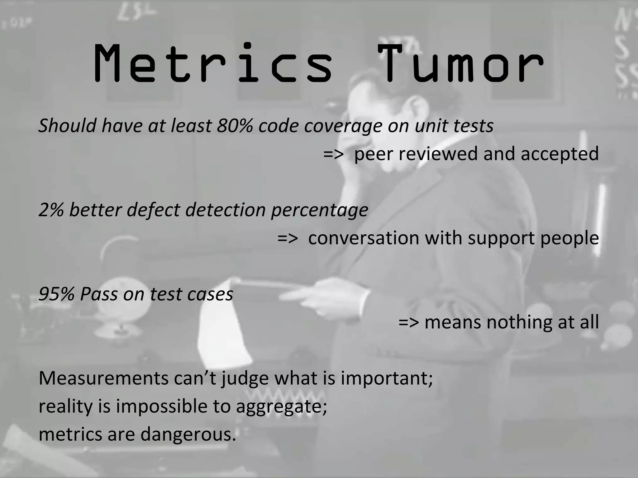 Metrics Tumor 
Should have at least 80% code coverage on unit tests 
=> peer reviewed and accepted 
2% better defect detection percentage 
=> conversation with support people 
95% Pass on test cases 
=> means nothing at all 
Measurements can’t judge what is important; 
reality is impossible to aggregate; 
metrics are dangerous. 
 