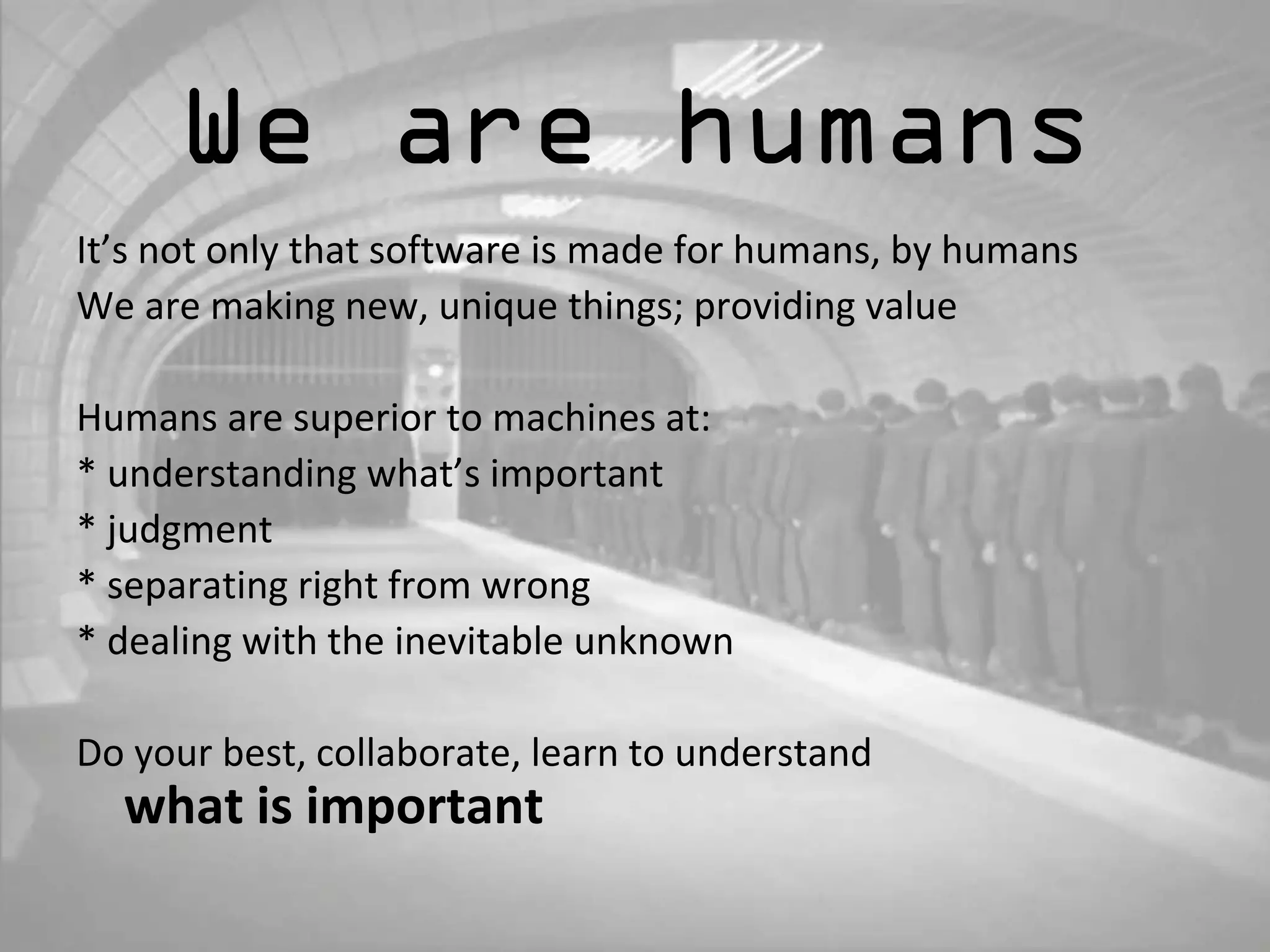 We are humans 
It’s not only that software is made for humans, by humans 
We are making new, unique things; providing value 
Humans are superior to machines at: 
* understanding what’s important 
* judgment 
* separating right from wrong 
* dealing with the inevitable unknown 
Do your best, collaborate, learn to understand 
what is important 
 